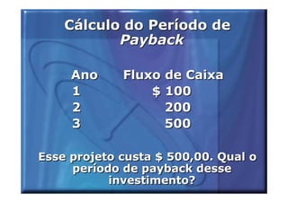 Cálculo do Período de
           Payback

     Ano     Fluxo de Caixa
     1           $ 100
     2             200
     3             500

Esse projeto custa $ 500,00. Qual o
     período de payback desse
           investimento?
 