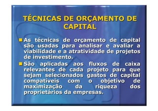 TÉCNICAS DE ORÇAMENTO DE
         CAPITAL
As técnicas de orçamento de capital
são usadas para analisar e avaliar a
viabilidade e a atratividade de projetos
de investimento.
São aplicadas aos fluxos de caixa
relevantes de cada projeto para que
sejam selecionados gastos de capital
compatíveis    com     o   objetivo   de
maximização       da     riqueza     dos
proprietários da empresas.
 