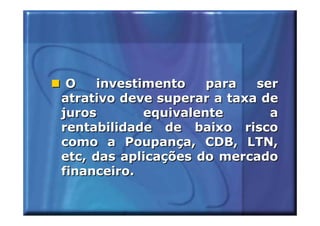O    investimento    para  ser
atrativo deve superar a taxa de
juros        equivalente      a
rentabilidade de baixo risco
como a Poupança, CDB, LTN,
etc, das aplicações do mercado
financeiro.
 