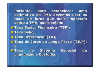 Portanto,   para   estabelecer   uma
estimativa da TMA devemos usar as
taxas de juros que mais impactam
sobre a TMA, quais sejam:
Taxa Básica Financeira (TBF);
Taxa Selic;
Taxa Referencial (TR);
Taxa de Juros de Longo Prazo (TJLP);
e
Taxa    do   Sistema    Especial  de
Liquidação e Custódia.
 