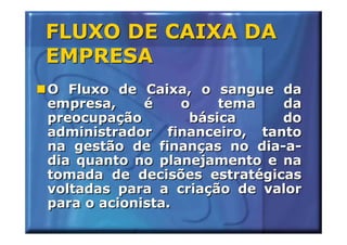 FLUXO DE CAIXA DA
EMPRESA
O Fluxo de Caixa, o sangue da
empresa,     é    o    tema  da
preocupação        básica    do
administrador financeiro, tanto
na gestão de finanças no dia-a-
dia quanto no planejamento e na
tomada de decisões estratégicas
voltadas para a criação de valor
para o acionista.
 