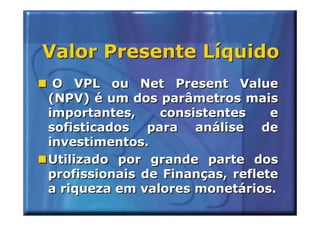 Valor Presente Líquido
 O VPL ou Net Present Value
(NPV) é um dos parâmetros mais
importantes,    consistentes     e
sofisticados para análise de
investimentos.
Utilizado por grande parte dos
profissionais de Finanças, reflete
a riqueza em valores monetários.
 