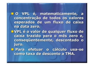 O VPL é, matematicamente, a
concentração de todos os valores
esperados de um fluxo de caixa
na data zero.
VPL é o valor de qualquer fluxo de
caixa trazido para o mês zero e,
conseqüentemente, descontado o
juro.
 Para efetuar o cálculo usa-se
como taxa de desconto a TMA.
 