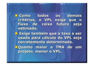 Como      todos  os   demais
critérios, o VPL exige que o
fluxo de caixa futuro seja
estimado.
 Exige também que a taxa a ser
usada para cálculo do VPL seja
corretamente determinada.
Quanto maior a TMA de um
projeto, menor o VPL.
 