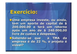 Exercício:
Uma empresa investe, ou ainda,
tem um aporte de capital de $
200.000,00 e terá um retorno
após um ano de $ 240.000,00
livre de custos e despesas.
Sabendo-se que        a TMA da
empresa é de 22 %, o projeto é
viável?
 