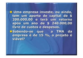 Uma empresa investe, ou ainda,
tem um aporte de capital de $
200.000,00 e terá um retorno
após um ano de $ 240.000,00
livre de custos e despesas.
Sabendo-se que        a TMA da
empresa é de 15 %, o projeto é
viável?
 