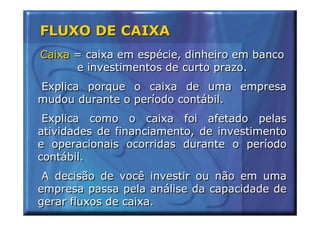 FLUXO DE CAIXA
Caixa = caixa em espécie, dinheiro em banco
      e investimentos de curto prazo.
Explica porque o caixa de uma empresa
mudou durante o período contábil.
 Explica como o caixa foi afetado pelas
atividades de financiamento, de investimento
e operacionais ocorridas durante o período
contábil.
 A decisão de você investir ou não em uma
empresa passa pela análise da capacidade de
gerar fluxos de caixa.
 