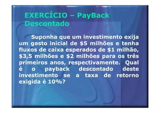 EXERCÍCIO – PayBack
 Descontado
    Suponha que um investimento exija
um gasto inicial de $5 milhões e tenha
fluxos de caixa esperados de $1 milhão,
$3,5 milhões e $2 milhões para os três
primeiros anos, respectivamente. Qual
é   o    payback    descontado   deste
investimento se a taxa de retorno
exigida é 10%?
 