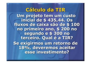 Cálculo da TIR
  Um projeto tem um custo
    inicial de $ 435,44. Os
fluxos de caixa são de $ 100
  no primeiro ano, $ 200 no
      segundo e $ 300 no
    terceiro. Qual é a TIR?
Se exigirmos um retorno de
   18%, deveremos aceitar
      esse investimento?
 