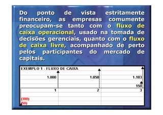Do    ponto   de    vista  estritamente
financeiro, as empresas comumente
preocupam-se tanto com o fluxo de
caixa operacional, usado na tomada de
decisões gerenciais, quanto com o fluxo
de caixa livre, acompanhado de perto
pelos participantes do mercado de
capitais.
 