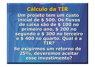 Cálculo da TIR
 Um projeto tem um custo
  inicial de $ 500. Os fluxos
   de caixa são de $ 100 no
    primeiro ano, $ 200 no
segundo e $ 300 no terceiro
 e $ 400 no quarto. Qual é a
              TIR?
Se exigirmos um retorno de
   25%, deveremos aceitar
      esse investimento?
 