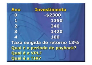Ano       Investimento
 0            -$2300
 1               1350
 2               340
 3               1420
 4               100
Taxa exigida de retorno 13%
Qual é o período de payback?
Qual é o VPL?
Qual é a TIR?
 