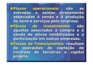 Fluxos    operacionais:   são    as
entradas e saídas diretamente
associadas à venda e à produção
de bens e serviços pela empresa.
Fluxos    de   investimento:   são
aquelas associados à compra e à
venda de ativos imobilizados e a
participação em outras empresas.
Fluxos de financiamento: resultam
de operações de captação de
recursos de terceiros e capital
próprio.
 