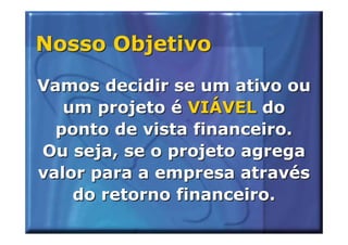 Nosso Objetivo
Vamos decidir se um ativo ou
   um projeto é VIÁVEL do
  ponto de vista financeiro.
Ou seja, se o projeto agrega
valor para a empresa através
    do retorno financeiro.
 