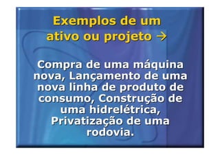 Exemplos de um
  ativo ou projeto

 Compra de uma máquina
nova, Lançamento de uma
 nova linha de produto de
 consumo, Construção de
    uma hidrelétrica,
   Privatização de uma
         rodovia.
 