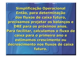 Simplificação Operacional
     Então, para determinação
     dos fluxos de caixa futuro,
 precisamos projetar os balanços e
    DRE para os próximos anos.
Para facilitar, calculamos o fluxo de
    caixa para o primeiro ano e
    estimamos crescimento ou
 decrescimento nos fluxos de caixa
                futuro.
 