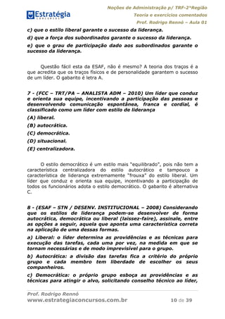 Noções de Administração p/ TRF-2°Região
Teoria e exercícios comentados
Prof. Rodrigo Rennó – Aula 01
Prof. Rodrigo Rennó
www.estrategiaconcursos.com.br 10 de 39
c) que o estilo liberal garante o sucesso da liderança.
d) que a força dos subordinados garante o sucesso da liderança.
e) que o grau de participação dado aos subordinados garante o
sucesso da liderança.
Questão fácil esta da ESAF, não é mesmo? A teoria dos traços é a
que acredita que os traços físicos e de personalidade garantem o sucesso
de um líder. O gabarito é letra A.
7 - (FCC – TRT/PA – ANALISTA ADM – 2010) Um líder que conduz
e orienta sua equipe, incentivando a participação das pessoas e
desenvolvendo comunicação espontânea, franca e cordial, é
classificado como um líder com estilo de liderança
(A) liberal.
(B) autocrática.
(C) democrática.
(D) situacional.
(E) centralizadora.
O estilo democrático é um estilo mais “equilibrado”, pois não tem a
característica centralizadora do estilo autocrático e tampouco a
característica de liderança extremamente “frouxa” do estilo liberal. Um
líder que conduz e orienta sua equipe, incentivando a participação de
todos os funcionários adota o estilo democrático. O gabarito é alternativa
C.
8 - (ESAF – STN / DESENV. INSTITUCIONAL – 2008) Considerando
que os estilos de liderança podem-se desenvolver de forma
autocrática, democrática ou liberal (laissez-faire), assinale, entre
as opções a seguir, aquela que aponta uma característica correta
na aplicação de uma dessas formas.
a) Liberal: o líder determina as providências e as técnicas para
execução das tarefas, cada uma por vez, na medida em que se
tornam necessárias e de modo imprevisível para o grupo.
b) Autocrática: a divisão das tarefas fica a critério do próprio
grupo e cada membro tem liberdade de escolher os seus
companheiros.
c) Democrática: o próprio grupo esboça as providências e as
técnicas para atingir o alvo, solicitando conselho técnico ao líder,
 