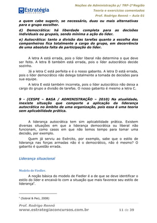 Noções de Administração p/ TRF-2°Região
Teoria e exercícios comentados
Prof. Rodrigo Rennó – Aula 01
Prof. Rodrigo Rennó
www.estrategiaconcursos.com.br 11 de 39
a quem cabe sugerir, se necessário, duas ou mais alternativas
para o grupo escolher.
d) Democrática: há liberdade completa para as decisões
individuais ou grupais, sendo mínima a ação do líder.
e) Autocrática: tanto a divisão das tarefas quanto a escolha dos
companheiros fica totalmente a cargo do grupo, em decorrência
de uma absoluta falta de participação do líder.
A letra A está errada, pois o líder liberal não determina o que deve
ser feito. A letra B também está errada, pois o líder autocrático decide
sozinho.
Já a letra C está perfeita e é o nosso gabarito. A letra D está errada,
pois o líder democrático não delega totalmente a tomada de decisões para
sua equipe.
A letra E está também incorreta, pois o líder autocrático não deixa a
cargo do grupo a divisão de tarefas. O nosso gabarito é mesmo a letra C.
9 - (CESPE – BASA / ADMINISTRAÇÃO – 2010) Na atualidade,
inexiste situação que comporte a aplicação da liderança
autocrática no âmbito de uma organização, pois essa é uma teoria
sem aplicabilidade prática.
A liderança autocrática tem sim aplicabilidade prática. Existem
diversas situações em que a liderança democrática ou liberal não
funcionam, como casos em que não temos tempo para tomar uma
decisão, por exemplo.
Quem já serviu ao Exército, por exemplo, sabe que o estilo de
liderança nas forças armadas não é o democrático, não é mesmo? O
gabarito é questão errada.
Liderança situacional
Modelo	de	Fiedler.	
A noção básica do modelo de Fiedler é a de que se deve identificar o
estilo do líder e encaixá-lo com a situação que mais favorece seu estilo de
liderança8
.
8
(Sobral & Peci, 2008)
 