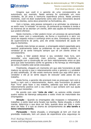 Noções de Administração p/ TRF-2°Região
Teoria e exercícios comentados
Prof. Rodrigo Rennó – Aula 01
Prof. Rodrigo Rennó
www.estrategiaconcursos.com.br 13 de 39
Imagine que você é o gerente de uma concessionária de
automóveis, por exemplo. Nesta semana foi contratado um novo
vendedor, de 20 anos e nenhuma experiência prévia. Neste primeiro
momento, você irá dizer exatamente como este novo funcionário deverá
tratar os clientes, como deve preencher os formulários, etc.
Com o tempo, esta pessoa começará a se aclimatar na empresa e
se sentir mais “à vontade” no serviço. Já conhecerá os modelos à venda e
as maneiras de se abordar um cliente, além das opções de financiamento
que poderá oferecer.
Neste momento, o líder poderá iniciar um processo de aproximação
pessoal maior com o subordinado, de forma a incentivá-lo e abrir um
canal de respeito mútuo e confiança entre os dois. Entretanto, ainda terá
de supervisioná-lo de perto, pois ele ainda necessitará de ajuda em
alguns momentos.
Quando mais tempo se passar, o empregado estará capacitado para
resolver praticamente todos os problemas no seu trabalho sozinho. O
vendedor já se sente tranquilo sempre que vê um cliente entrar na
concessionária.
Agora, o líder poderá deixar o seu vendedor mais livre, sem
necessitar uma supervisão mais próxima, apenas mantendo a
preocupação com a construção de um bom relacionamento entre os dois
para que este funcionário confie no gerente e lhe forneça as informações
de como o trabalho está sendo executado.
Finalmente, chegará um momento em que este funcionário já está
maduro no serviço e que o relacionamento entre o gerente e o vendedor
já está solidificado. Já não existe nenhuma tarefa que seja difícil para o
vendedor e ele já se sente seguro de executar cada passo do seu
trabalho.
Desta forma, o gerente não precisará mais se preocupar nem com a
tarefa e nem com o relacionamento. Assim, este funcionário já poderá
ficar “livre” para fazer o seu trabalho, sabendo que terá sempre um
relacionamento positivo com o seu chefe e que contará com sua ajuda
sempre que necessitar.
De acordo com este “ciclo de vida”, os autores então criaram
quatro estilos de liderança adequados a estes níveis de maturidade dos
empregados:
Direção – Quando os empregados são incapazes e indispostos a
trabalhar, o estilo ideal seria focado nas tarefas. Nesta situação, o chefe
manda, determina o que deve ser feito, quando deve ser feito e como
deve ser feito. É o que se chama de comportamento de alta tarefa e
baixo relacionamento;
Persuasão – Nesta situação, o empregado já tem um nível de
prontidão moderado, tem um pouco de experiência e/ou segurança no
 