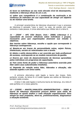 Noções de Administração p/ TRF-2°Região
Teoria e exercícios comentados
Prof. Rodrigo Rennó – Aula 01
Prof. Rodrigo Rennó
www.estrategiaconcursos.com.br 15 de 39
d) levar os indivíduos ao seu mais elevado nível de desempenho,
mediante a liderança eficaz de um a um.
e) saber que competência é a combinação da motivação e da
confiança do indivíduo em sua capacidade de atingir um objetivo
ou de realizar uma tarefa.
A principal característica da liderança situacional é que o processo
de liderança é pensado “caso a caso”, ou seja, de acordo com cada
contexto e cada pessoa. A única alternativa que reflete isto é a letra D.
11 - (ESAF – AFC CGU Desen. Inst.– 2008) Liderança é a
capacidade de exercer inﬂuência sobre indivíduos e grupos,
necessária para que organizações alcancem sua missão e
objetivos.
Das teorias sobre liderança, escolha a opção que corresponde à
liderança contingencial.
a) Baseia-se em traços de personalidade natos, sejam físicos,
intelectuais, sociais ou relacionados com a tarefa.
b) Adota o estilo democrático a ser exercido por todo proﬁssional
de sucesso, contrapondo-se ao modelo mecanicista de gestão.
c) Ocorre por meio do desenvolvimento de técnicas aprendidas
pelos indivíduos em programas de capacitação.
d) Tem como fonte de poder a liderança autoritária exercida pelo
líder sobre seus subordinados imediatos.
e) Depende da relação entre líder, liderados e situação, não
estando sujeita a um único estilo.
A primeira alternativa está ligada a teoria dos traços. Está,
portanto, errada. As letras B e D estão ligadas aos estilos de liderança e
também estão errados.
A letra C não está ligada à nenhuma teoria de liderança. Já a letra E
está perfeita e é o nosso gabarito.
12 - (CESPE – ANATEL/ANALISTA ADMINISTRATIVO – 2009) A
teoria da liderança situacional procura definir qual estilo de
liderança se ajusta melhor a cada situação organizacional. Para
atingir-se esse propósito, deve-se, preliminarmente, diagnosticar
a situação existente.
 