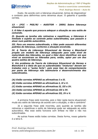 Noções de Administração p/ TRF-2°Região
Teoria e exercícios comentados
Prof. Rodrigo Rennó – Aula 01
Prof. Rodrigo Rennó
www.estrategiaconcursos.com.br 16 de 39
Exato. De acordo com a liderança situacional, temos de diagnosticar
o contexto para definirmos como devemos atuar. O gabarito é questão
correta.
13 - (FCC – PGE/RJ – AUDITOR – 2009) Sobre liderança
situacional:
I. O líder é aquele que procura adequar a situação ao seu estilo de
comando.
II. Quando as tarefas são rotineiras e repetitivas, a liderança é
limitada e sujeita ao controle pelos subordinados, que passam a
atuar num padrão autocrático.
III. Para um mesmo subordinado, o líder pode assumir diferentes
padrões de liderança, conforme a situação envolvida.
IV. A Teoria de Liderança Situacional de Hersey e Blanchard
propõe um modelo de liderança adequado para cada nível de
maturidade dos liderados, no qual o líder deve identificar em que
nível se encontram os liderados para, então, optar por um dos
quatro estilos de liderança.
V. Um problema da Teoria de Liderança Situacional de Hersey e
Blanchard é a ideia de que os subordinados “imaturos” devem ser
tratados com o “pulso forte”, pois esse tipo de comportamento
por parte da liderança não estimularia o desenvolvimento dos
subordinados.
(A) Estão corretas APENAS as afirmativas I e II.
(B) Estão corretas APENAS as afirmativas I, II e V.
(C) Estão corretas APENAS as afirmativas II, III e IV.
(D) Estão corretas APENAS as afirmativas III e IV.
(E) Estão corretas APENAS as afirmativas III, IV e V.
A primeira frase está incorreta, pois o líder (pela teoria situacional)
muda seu estilo de liderança de acordo com a situação, e não o contrário!
Já a segunda frase está incorreta, pois quando as tarefas são
rotineiras e repetitivas o estilo de liderança pode ser adequado ao estilo
autocrático. Mas esse estilo funciona com ênfase no líder e não nos
subordinados.
As outras frases estão todas corretas. Desta forma, nosso gabarito
é a letra E.
 