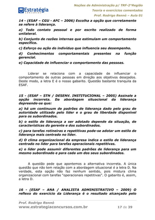 Noções de Administração p/ TRF-2°Região
Teoria e exercícios comentados
Prof. Rodrigo Rennó – Aula 01
Prof. Rodrigo Rennó
www.estrategiaconcursos.com.br 17 de 39
14 - (ESAF – CGU - AFC – 2006) Escolha a opção que corretamente
se refere à liderança.
a) Todo contato pessoal e por escrito realizado de forma
unilateral.
b) Conjunto de razões internas que estimulam um comportamento
específico.
c) Esforço ou ação do indivíduo que influencia seu desempenho.
d) Conhecimentos comportamentais presentes na função
gerencial.
e) Capacidade de influenciar o comportamento das pessoas.
Liderar se relaciona com a capacidade de influenciar o
comportamento de outras pessoas em direção aos objetivos desejados.
Deste modo, a letra E é o nosso gabarito. Questão bastante tranquila da
ESAF.
15 - (ESAF – STN / DESENV. INSTITUCIONAL – 2005) Assinale a
opção incorreta. Da abordagem situacional da liderança
depreende-se que:
a) há um continuum de padrões de liderança dado pelo grau de
autoridade utilizado pelo líder e o grau de liberdade disponível
para os subordinados.
b) o estilo de liderança a ser adotado depende da situação, de
características do gerente e dos subordinados.
c) para tarefas rotineiras e repetitivas pode-se adotar um estilo de
liderança mais centrado no líder.
d) O clima organizacional da empresa indica o estilo de liderança
centrado no líder para tarefas operacionais repetitivas.
e) o líder pode assumir diferentes padrões de liderança para um
mesmo subordinado e para cada um dos seus subordinados.
A questão pede que apontemos a alternativa incorreta. A única
questão que não tem relação com a abordagem situacional é a letra D. Na
verdade, esta opção não faz nenhum sentido, pois mistura clima
organizacional com tarefas “operacionais repetitivas”. O gabarito é, assim,
a letra D.
16 - (ESAF – ANA / ANALISTA ADMINISTRATIVO – 2009) O
reflexo do exercício da Liderança é o resultado alcançado pelo
 