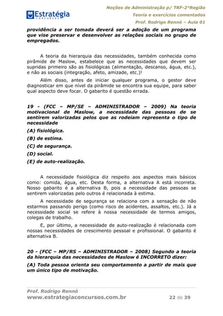 Noções de Administração p/ TRF-2°Região
Teoria e exercícios comentados
Prof. Rodrigo Rennó – Aula 01
Prof. Rodrigo Rennó
www.estrategiaconcursos.com.br 22 de 39
providência a ser tomada deverá ser a adoção de um programa
que vise preservar e desenvolver as relações sociais no grupo de
empregados.
A teoria da hierarquia das necessidades, também conhecida como
pirâmide de Maslow, estabelece que as necessidades que devem ser
supridas primeiro são as fisiológicas (alimentação, descanso, água, etc.),
e não as sociais (integração, afeto, amizade, etc.)!
Além disso, antes de iniciar qualquer programa, o gestor deve
diagnosticar em que nível da pirâmide se encontra sua equipe, para saber
qual aspecto deve focar. O gabarito é questão errada.
19 - (FCC – MP/SE – ADMINISTRADOR – 2009) Na teoria
motivacional de Maslow, a necessidade das pessoas de se
sentirem valorizadas pelos que as rodeiam representa o tipo de
necessidade
(A) fisiológica.
(B) de estima.
(C) de segurança.
(D) social.
(E) de auto-realização.
A necessidade fisiológica diz respeito aos aspectos mais básicos
como: comida, água, etc. Desta forma, a alternativa A está incorreta.
Nosso gabarito é a alternativa B, pois a necessidade das pessoas se
sentirem valorizadas pelo outros é relacionada à estima.
A necessidade de segurança se relaciona com a sensação de não
estarmos passando perigo (como risco de acidentes, assaltos, etc.). Já a
necessidade social se refere à nossa necessidade de termos amigos,
colegas de trabalho.
E, por último, a necessidade de auto-realização é relacionada com
nossas necessidades de crescimento pessoal e profissional. O gabarito é
alternativa B.
20 - (FCC – MP/RS – ADMINISTRADOR – 2008) Segundo a teoria
da hierarquia das necessidades de Maslow é INCORRETO dizer:
(A) Toda pessoa orienta seu comportamento a partir de mais que
um único tipo de motivação.
 