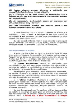 Noções de Administração p/ TRF-2°Região
Teoria e exercícios comentados
Prof. Rodrigo Rennó – Aula 01
Prof. Rodrigo Rennó
www.estrategiaconcursos.com.br 23 de 39
(B) Apenas algumas pessoas alcançam a satisfação das
necessidades localizadas no topo da pirâmide.
(C) A satisfação de um nível inferior de necessidades não é
obrigatória para que surja imediatamente um nível mais elevado
no comportamento.
(D) As necessidades fundamentais podem ser expressas por
diferentes tipos de comportamento.
(E) Toda necessidade primária não atendida passa a ser
considerada uma ameaça psicológica.
A única alternativa que não reflete o trabalho de Maslow é a
alternativa C. Para o autor, a satisfação de um nível inferior de
necessidades é sim obrigatória para que surja imediatamente um nível
mais elevado no comportamento.
Ou seja, se você ainda não “matou” a sua fome não se preocupará
naquele momento com necessidades de estima, pois as necessidades
fisiológicas seriam sua prioridade. O gabarito é a alternativa C.
Teoria	dos	dois	fatores	de	Herzberg.	
A teoria dos dois fatores de Frederick Herzberg é uma das mais
importantes no estudo da Administração e uma das que mais se presta a
“pegadinhas” de bancas de concurso. A teoria basicamente diz que os
fatores que levam à satisfação são diferentes dos que levam à
insatisfação, portanto o nome da teoria: dois fatores!
Os fatores motivacionais seriam os relacionados com
necessidades do mais alto nível, como o reconhecimento das pessoas, o
conteúdo do trabalho, a possibilidade de crescimento profissional e de
aprendizagem e o exercício da responsabilidade.
Herzberg disse que quando estes fatores motivacionais não existem,
as pessoas são neutras em relação à motivação (não ficam motivadas
nem desmotivadas). Mas quando estes fatores estão presentes geram um
alto nível de motivação no profissional.
Já os fatores higiênicos influenciam a insatisfação, ou seja,
podem gerar insatisfação se forem negativos, mas não geram satisfação
se forem positivos! Dentre estes fatores estão relacionados: condições de
trabalho, remuneração, segurança, relações pessoais, políticas da
empresa e supervisão.
No caso da organização que forneça bons salários, boas condições
de trabalho e segurança, ela pode gerar um ambiente harmônico, mas
não necessariamente um ambiente altamente motivador. Prestem bem
atenção nisso: o salário não é fator motivacional! A relação
 
