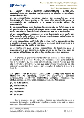 Noções de Administração p/ TRF-2°Região
Teoria e exercícios comentados
Prof. Rodrigo Rennó – Aula 01
Prof. Rodrigo Rennó
www.estrategiaconcursos.com.br 25 de 39
21 - (ESAF – STN / DESENV. INSTITUCIONAL – 2008) São
características das teorias motivacionais de Maslow e Herzberg,
respectivamente:
a) as necessidades humanas podem ser colocadas em uma
hierarquia de importância; e há uma alta correlação entre a
necessidade de realização e o desenvolvimento eficaz da
organização.
b) as necessidades mais básicas do homem são as fisiológicas e as
de segurança; e os administradores com grande poder usam esses
poderes mais em benefícios de si próprios que da organização.
c) as necessidades obedecem a uma hierarquia que pode ser
influenciada pela cultura; os fatores motivadores relacionam-se
com o contexto do trabalho.
d) uma necessidade satisfeita não motiva mais o comportamento;
e existem fatores que não motivam, mas que contribuem para a
insatisfação se não estão presentes.
e) a motivação gera grande necessidade de feedback para a
organização; e um homem motivado deixa de se importar com as
pequenas dificuldades do dia-a-dia, ainda que sejam perenes.
A alternativa que corretamente refere-se as duas teorias é a letra D.
De acordo com a teoria de Maslow, uma necessidade que já foi satisfeita
não é motivadora. E, de acordo com Herzberg, existem fatores que não
são motivadores (higiênicos), mas que podem trazer insatisfação se não
estiverem presentes (bom salário, por exemplo). O gabarito é mesmo a
letra D.
22 - (FCC – TRF 5° Região – ANAL ADM. – 2008) Pela Teoria da
Motivação de Herzberg, estilo de supervisão, políticas
empresariais, condições ambientais, relações interpessoais,
status, remuneração e vida pessoal são chamados fatores
(A) de auto-estima.
(B) motivacionais.
(C) fisiológicos.
(D) higiênicos.
(E) de poder.
Como acabamos de ver, os fatores ligados ao meio externo como o
ambiente de trabalho, o salário, as relações pessoais, entre outros, fazem
parte dos fatores higiênicos.
 