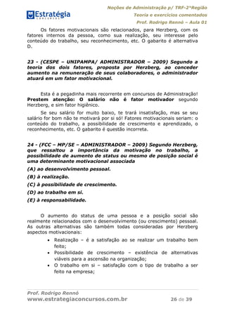 Noções de Administração p/ TRF-2°Região
Teoria e exercícios comentados
Prof. Rodrigo Rennó – Aula 01
Prof. Rodrigo Rennó
www.estrategiaconcursos.com.br 26 de 39
Os fatores motivacionais são relacionados, para Herzberg, com os
fatores internos da pessoa, como sua realização, seu interesse pelo
conteúdo do trabalho, seu reconhecimento, etc. O gabarito é alternativa
D.
23 - (CESPE – UNIPAMPA/ ADMINISTRADOR – 2009) Segundo a
teoria dos dois fatores, proposta por Herzberg, ao conceder
aumento na remuneração de seus colaboradores, o administrador
atuará em um fator motivacional.
Esta é a pegadinha mais recorrente em concursos de Administração!
Prestem atenção: O salário não é fator motivador segundo
Herzberg, e sim fator higiênico.
Se seu salário for muito baixo, te trará insatisfação, mas se seu
salário for bom não te motivará por si só! Fatores motivacionais seriam: o
conteúdo do trabalho, a possibilidade de crescimento e aprendizado, o
reconhecimento, etc. O gabarito é questão incorreta.
24 - (FCC – MP/SE – ADMINISTRADOR – 2009) Segundo Herzberg,
que ressaltou a importância da motivação no trabalho, a
possibilidade de aumento de status ou mesmo de posição social é
uma determinante motivacional associada
(A) ao desenvolvimento pessoal.
(B) à realização.
(C) à possibilidade de crescimento.
(D) ao trabalho em si.
(E) à responsabilidade.
O aumento do status de uma pessoa e a posição social são
realmente relacionados com o desenvolvimento (ou crescimento) pessoal.
As outras alternativas são também todas consideradas por Herzberg
aspectos motivacionais:
 Realização – é a satisfação ao se realizar um trabalho bem
feito;
 Possibilidade de crescimento – existência de alternativas
viáveis para a ascensão na organização;
 O trabalho em si – satisfação com o tipo de trabalho a ser
feito na empresa;
 