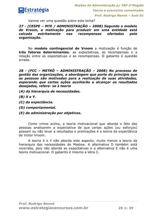 Noções de Administração p/ TRF-2°Região
Teoria e exercícios comentados
Prof. Rodrigo Rennó – Aula 01
Prof. Rodrigo Rennó
www.estrategiaconcursos.com.br 29 de 39
Vamos ver uma questão sobre este tema?
27 - (CESPE – MTE / ADMINISTRAÇÃO – 2008) Segundo o modelo
de Vroom, a motivação para produzir em uma entidade está
calcada estritamente nas recompensas ofertadas pela
organização.
No modelo contingencial de Vroom a motivação é função de
três fatores determinantes: as expectativas, as recompensas e a
relação entre as expectativas e as recompensas. O gabarito é questão
errada.
28 - (FCC – METRÔ – ADMINISTRAÇÃO – 2008) No processo de
gestão das organizações, a abordagem que parte do princípio que
as pessoas são motivadas para a realização de suas atividades,
esperando que certas ações auxiliarão a alcançar os resultados
desejados, refere- se à teoria
(A) da hierarquia de necessidades.
(B) X e Y.
(C) da expectância.
(D) comportamental.
(E) da administração por objetivos.
Como vimos acima, a teoria motivacional que aborda o fato das
pessoas analisarem a expectativa de que certas ações (ou esforços)
possam ou não levar a resultados e premiações é a teoria da expectância
de Victor Vroom.
A teoria X e Y não aborda este aspecto, muito menos a teoria da
hierarquia das necessidades de Maslow. A alternativa D também está
incorreta, pois não aborda as expectativas e a alternativa E não é uma
teoria motivacional. O gabarito é mesmo a letra C.
 