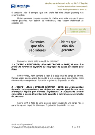 Noções de Administração p/ TRF-2°Região
Teoria e exercícios comentados
Prof. Rodrigo Rennó – Aula 01
Prof. Rodrigo Rennó
www.estrategiaconcursos.com.br 3 de 39
é verdade. Não é sempre que um chefe faz este papel (liderar) nas
organizações.
Muitas pessoas ocupam cargos de chefia, mas não tem perfil para
liderar pessoas, não sabem se comunicar, não sabem incentivar as
pessoas etc.
Vamos ver como este tema já foi cobrado?
1 - (CESPE – HEMOBRÁS/ ADMINISTRADOR – 2008) O exercício
pleno da liderança depende da ocupação de cargo de chefia pelo
líder.
Como vimos, nem sempre o líder é o ocupante do cargo de chefia.
Muitas vezes quem acaba liderando é um colega mais experiente, mais
comunicador e respeitado. Portanto, o gabarito é questão errada.
2 - (CESPE – ABIN / OFICIAL TÉCNICO – 2010) Em organizações
formais contemporâneas, os dirigentes ocupam posição em uma
hierarquia regida por normas impessoais. A autoridade formal
concedida a esses dirigentes não garante a liderança e a condução
de pessoas.
Agora sim! O fato de uma pessoa estar ocupando um cargo não é
garantia de um papel de liderança. O gabarito é questão correta.
Gerentes 
que não 
são líderes
Líderes que 
não são 
gerentes
Gerentes que são 
também Líderes
 