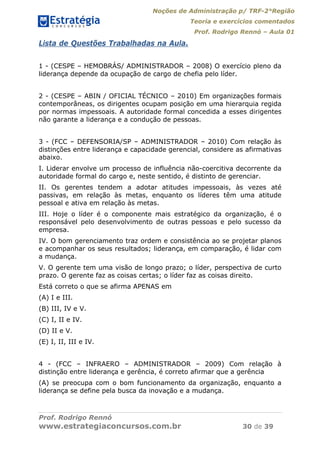 Noções de Administração p/ TRF-2°Região
Teoria e exercícios comentados
Prof. Rodrigo Rennó – Aula 01
Prof. Rodrigo Rennó
www.estrategiaconcursos.com.br 30 de 39
Lista de Questões Trabalhadas na Aula.
1 - (CESPE – HEMOBRÁS/ ADMINISTRADOR – 2008) O exercício pleno da
liderança depende da ocupação de cargo de chefia pelo líder.
2 - (CESPE – ABIN / OFICIAL TÉCNICO – 2010) Em organizações formais
contemporâneas, os dirigentes ocupam posição em uma hierarquia regida
por normas impessoais. A autoridade formal concedida a esses dirigentes
não garante a liderança e a condução de pessoas.
3 - (FCC – DEFENSORIA/SP – ADMINISTRADOR – 2010) Com relação às
distinções entre liderança e capacidade gerencial, considere as afirmativas
abaixo.
I. Liderar envolve um processo de influência não-coercitiva decorrente da
autoridade formal do cargo e, neste sentido, é distinto de gerenciar.
II. Os gerentes tendem a adotar atitudes impessoais, às vezes até
passivas, em relação às metas, enquanto os líderes têm uma atitude
pessoal e ativa em relação às metas.
III. Hoje o líder é o componente mais estratégico da organização, é o
responsável pelo desenvolvimento de outras pessoas e pelo sucesso da
empresa.
IV. O bom gerenciamento traz ordem e consistência ao se projetar planos
e acompanhar os seus resultados; liderança, em comparação, é lidar com
a mudança.
V. O gerente tem uma visão de longo prazo; o líder, perspectiva de curto
prazo. O gerente faz as coisas certas; o líder faz as coisas direito.
Está correto o que se afirma APENAS em
(A) I e III.
(B) III, IV e V.
(C) I, II e IV.
(D) II e V.
(E) I, II, III e IV.
4 - (FCC – INFRAERO – ADMINISTRADOR – 2009) Com relação à
distinção entre liderança e gerência, é correto afirmar que a gerência
(A) se preocupa com o bom funcionamento da organização, enquanto a
liderança se define pela busca da inovação e a mudança.
 