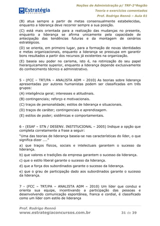 Noções de Administração p/ TRF-2°Região
Teoria e exercícios comentados
Prof. Rodrigo Rennó – Aula 01
Prof. Rodrigo Rennó
www.estrategiaconcursos.com.br 31 de 39
(B) atua sempre a partir de metas consensualmente estabelecidas,
enquanto a liderança deve recorrer sempre a sua posição.
(C) está mais orientada para a realização das mudanças no presente,
enquanto a liderança se afirma unicamente pela capacidade de
antecipação das tendências futuras e da montagem de cenários
estratégicos.
(D) se orienta, em primeiro lugar, para a formação de novas identidades
e metas organizacionais, enquanto a liderança se preocupa em garantir
bons resultados a partir dos recursos já existentes na organização.
(E) baseia seu poder no carisma, isto é, na rotinização do seu papel
hierarquicamente superior, enquanto a liderança depende exclusivamente
do conhecimento técnico e administrativo.
5 - (FCC – TRT/PA – ANALISTA ADM – 2010) As teorias sobre liderança
apresentadas por autores humanistas podem ser classificadas em três
grupos:
(A) inteligência geral; interesses e atitudinais.
(B) contingenciais; reforço e motivacionais.
(C) traços de personalidade; estilos de liderança e situacionais.
(D) traços de caráter; contingenciais e aprendizagem.
(E) estilos de poder; sistêmicas e comportamentais.
6 - (ESAF – STN / DESENV. INSTITUCIONAL – 2005) Indique a opção que
completa corretamente a frase a seguir:
“Uma das teorias de liderança baseia-se nas características do líder, o que
significa dizer ....”
a) que traços físicos, sociais e intelectuais garantem o sucesso da
liderança.
b) que valores e tradições da empresa garantem o sucesso da liderança.
c) que o estilo liberal garante o sucesso da liderança.
d) que a força dos subordinados garante o sucesso da liderança.
e) que o grau de participação dado aos subordinados garante o sucesso
da liderança.
7 - (FCC – TRT/PA – ANALISTA ADM – 2010) Um líder que conduz e
orienta sua equipe, incentivando a participação das pessoas e
desenvolvendo comunicação espontânea, franca e cordial, é classificado
como um líder com estilo de liderança
 