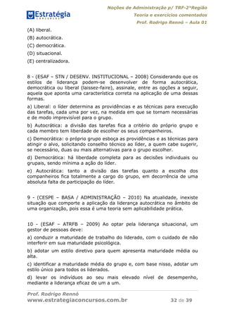 Noções de Administração p/ TRF-2°Região
Teoria e exercícios comentados
Prof. Rodrigo Rennó – Aula 01
Prof. Rodrigo Rennó
www.estrategiaconcursos.com.br 32 de 39
(A) liberal.
(B) autocrática.
(C) democrática.
(D) situacional.
(E) centralizadora.
8 - (ESAF – STN / DESENV. INSTITUCIONAL – 2008) Considerando que os
estilos de liderança podem-se desenvolver de forma autocrática,
democrática ou liberal (laissez-faire), assinale, entre as opções a seguir,
aquela que aponta uma característica correta na aplicação de uma dessas
formas.
a) Liberal: o líder determina as providências e as técnicas para execução
das tarefas, cada uma por vez, na medida em que se tornam necessárias
e de modo imprevisível para o grupo.
b) Autocrática: a divisão das tarefas fica a critério do próprio grupo e
cada membro tem liberdade de escolher os seus companheiros.
c) Democrática: o próprio grupo esboça as providências e as técnicas para
atingir o alvo, solicitando conselho técnico ao líder, a quem cabe sugerir,
se necessário, duas ou mais alternativas para o grupo escolher.
d) Democrática: há liberdade completa para as decisões individuais ou
grupais, sendo mínima a ação do líder.
e) Autocrática: tanto a divisão das tarefas quanto a escolha dos
companheiros fica totalmente a cargo do grupo, em decorrência de uma
absoluta falta de participação do líder.
9 - (CESPE – BASA / ADMINISTRAÇÃO – 2010) Na atualidade, inexiste
situação que comporte a aplicação da liderança autocrática no âmbito de
uma organização, pois essa é uma teoria sem aplicabilidade prática.
10 - (ESAF – ATRFB – 2009) Ao optar pela liderança situacional, um
gestor de pessoas deve:
a) conduzir a maturidade de trabalho do liderado, com o cuidado de não
interferir em sua maturidade psicológica.
b) adotar um estilo diretivo para quem apresenta maturidade média ou
alta.
c) identificar a maturidade média do grupo e, com base nisso, adotar um
estilo único para todos os liderados.
d) levar os indivíduos ao seu mais elevado nível de desempenho,
mediante a liderança eficaz de um a um.
 