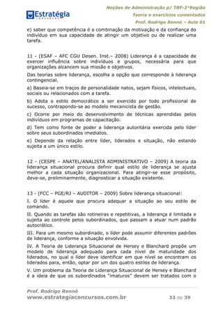 Noções de Administração p/ TRF-2°Região
Teoria e exercícios comentados
Prof. Rodrigo Rennó – Aula 01
Prof. Rodrigo Rennó
www.estrategiaconcursos.com.br 33 de 39
e) saber que competência é a combinação da motivação e da confiança do
indivíduo em sua capacidade de atingir um objetivo ou de realizar uma
tarefa.
11 - (ESAF – AFC CGU Desen. Inst.– 2008) Liderança é a capacidade de
exercer inﬂuência sobre indivíduos e grupos, necessária para que
organizações alcancem sua missão e objetivos.
Das teorias sobre liderança, escolha a opção que corresponde à liderança
contingencial.
a) Baseia-se em traços de personalidade natos, sejam físicos, intelectuais,
sociais ou relacionados com a tarefa.
b) Adota o estilo democrático a ser exercido por todo proﬁssional de
sucesso, contrapondo-se ao modelo mecanicista de gestão.
c) Ocorre por meio do desenvolvimento de técnicas aprendidas pelos
indivíduos em programas de capacitação.
d) Tem como fonte de poder a liderança autoritária exercida pelo líder
sobre seus subordinados imediatos.
e) Depende da relação entre líder, liderados e situação, não estando
sujeita a um único estilo.
12 - (CESPE – ANATEL/ANALISTA ADMINISTRATIVO – 2009) A teoria da
liderança situacional procura definir qual estilo de liderança se ajusta
melhor a cada situação organizacional. Para atingir-se esse propósito,
deve-se, preliminarmente, diagnosticar a situação existente.
13 - (FCC – PGE/RJ – AUDITOR – 2009) Sobre liderança situacional:
I. O líder é aquele que procura adequar a situação ao seu estilo de
comando.
II. Quando as tarefas são rotineiras e repetitivas, a liderança é limitada e
sujeita ao controle pelos subordinados, que passam a atuar num padrão
autocrático.
III. Para um mesmo subordinado, o líder pode assumir diferentes padrões
de liderança, conforme a situação envolvida.
IV. A Teoria de Liderança Situacional de Hersey e Blanchard propõe um
modelo de liderança adequado para cada nível de maturidade dos
liderados, no qual o líder deve identificar em que nível se encontram os
liderados para, então, optar por um dos quatro estilos de liderança.
V. Um problema da Teoria de Liderança Situacional de Hersey e Blanchard
é a ideia de que os subordinados “imaturos” devem ser tratados com o
 