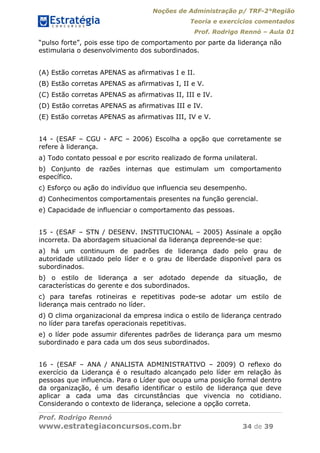 Noções de Administração p/ TRF-2°Região
Teoria e exercícios comentados
Prof. Rodrigo Rennó – Aula 01
Prof. Rodrigo Rennó
www.estrategiaconcursos.com.br 34 de 39
“pulso forte”, pois esse tipo de comportamento por parte da liderança não
estimularia o desenvolvimento dos subordinados.
(A) Estão corretas APENAS as afirmativas I e II.
(B) Estão corretas APENAS as afirmativas I, II e V.
(C) Estão corretas APENAS as afirmativas II, III e IV.
(D) Estão corretas APENAS as afirmativas III e IV.
(E) Estão corretas APENAS as afirmativas III, IV e V.
14 - (ESAF – CGU - AFC – 2006) Escolha a opção que corretamente se
refere à liderança.
a) Todo contato pessoal e por escrito realizado de forma unilateral.
b) Conjunto de razões internas que estimulam um comportamento
específico.
c) Esforço ou ação do indivíduo que influencia seu desempenho.
d) Conhecimentos comportamentais presentes na função gerencial.
e) Capacidade de influenciar o comportamento das pessoas.
15 - (ESAF – STN / DESENV. INSTITUCIONAL – 2005) Assinale a opção
incorreta. Da abordagem situacional da liderança depreende-se que:
a) há um continuum de padrões de liderança dado pelo grau de
autoridade utilizado pelo líder e o grau de liberdade disponível para os
subordinados.
b) o estilo de liderança a ser adotado depende da situação, de
características do gerente e dos subordinados.
c) para tarefas rotineiras e repetitivas pode-se adotar um estilo de
liderança mais centrado no líder.
d) O clima organizacional da empresa indica o estilo de liderança centrado
no líder para tarefas operacionais repetitivas.
e) o líder pode assumir diferentes padrões de liderança para um mesmo
subordinado e para cada um dos seus subordinados.
16 - (ESAF – ANA / ANALISTA ADMINISTRATIVO – 2009) O reflexo do
exercício da Liderança é o resultado alcançado pelo líder em relação às
pessoas que influencia. Para o Líder que ocupa uma posição formal dentro
da organização, é um desafio identificar o estilo de liderança que deve
aplicar a cada uma das circunstâncias que vivencia no cotidiano.
Considerando o contexto de liderança, selecione a opção correta.
 