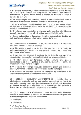 Noções de Administração p/ TRF-2°Região
Teoria e exercícios comentados
Prof. Rodrigo Rennó – Aula 01
Prof. Rodrigo Rennó
www.estrategiaconcursos.com.br 35 de 39
a) Na divisão do trabalho, o líder autocrático determina a tarefa de cada
um e cada qual escolhe seu companheiro de trabalho. Na liderança
democrática, o grupo decide sobre a divisão de trabalho e sobre o
parceiro de cada um.
b) Na programação dos trabalhos, tanto o líder democrático como o
liberal não interferem de nenhuma forma nas decisões do grupo.
c) As características comportamentais predominantes dos subordinados
do líder liberal e do líder democrático são similares quanto à escolha do
que fazer e quando fazer.
d) O volume dos resultados produzidos pelo exercício da liderança
autocrática é maior, porém a frustração e agressividade também.
e) Grupos submetidos às lideranças liberais e democráticas tendem ao
individualismo e a ignorar o líder com o passar do tempo.
17 - (ESAF – ANEEL – ANALISTA - 2004) Assinale a opção que não indica
uma visão contemporânea de liderança.
a) O líder adquire habilidades de liderança por meio de processos de
ensino-aprendizagem, cabendo à organização investir em capacitação
para formação de líderes.
b) O exercício da liderança é produto da participação, envolvimento,
comunicação, cooperação, negociação, iniciativa e responsabilidade.
c) O líder possui características inatas, comuns em grandes
personalidades do mundo político e empresarial, cabendo à organização
investir em recrutamento e seleção.
d) O exercício da liderança pressupõe descobrir o poder que existe nas
pessoas, tornando-as capazes de criatividade e auto-realização.
e) O exercício da liderança depende de condições organizacionais e da
capacidade de aprender e desenvolver habilidades
18 - (CESPE – UNIPAMPA/ ADMINISTRADOR – 2009) Caso o
administrador pretenda motivar sua equipe baseando-se na teoria de
motivação chamada hierarquia das necessidades, a primeira providência a
ser tomada deverá ser a adoção de um programa que vise preservar e
desenvolver as relações sociais no grupo de empregados.
19 - (FCC – MP/SE – ADMINISTRADOR – 2009) Na teoria motivacional de
Maslow, a necessidade das pessoas de se sentirem valorizadas pelos que
as rodeiam representa o tipo de necessidade
(A) fisiológica.
(B) de estima.
 