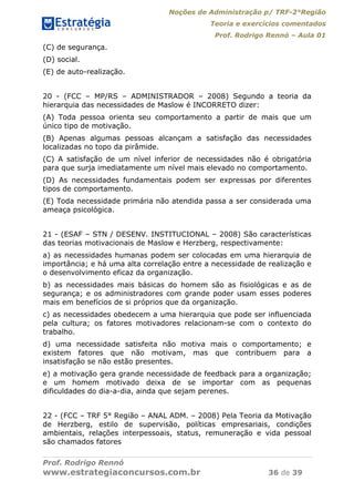 Noções de Administração p/ TRF-2°Região
Teoria e exercícios comentados
Prof. Rodrigo Rennó – Aula 01
Prof. Rodrigo Rennó
www.estrategiaconcursos.com.br 36 de 39
(C) de segurança.
(D) social.
(E) de auto-realização.
20 - (FCC – MP/RS – ADMINISTRADOR – 2008) Segundo a teoria da
hierarquia das necessidades de Maslow é INCORRETO dizer:
(A) Toda pessoa orienta seu comportamento a partir de mais que um
único tipo de motivação.
(B) Apenas algumas pessoas alcançam a satisfação das necessidades
localizadas no topo da pirâmide.
(C) A satisfação de um nível inferior de necessidades não é obrigatória
para que surja imediatamente um nível mais elevado no comportamento.
(D) As necessidades fundamentais podem ser expressas por diferentes
tipos de comportamento.
(E) Toda necessidade primária não atendida passa a ser considerada uma
ameaça psicológica.
21 - (ESAF – STN / DESENV. INSTITUCIONAL – 2008) São características
das teorias motivacionais de Maslow e Herzberg, respectivamente:
a) as necessidades humanas podem ser colocadas em uma hierarquia de
importância; e há uma alta correlação entre a necessidade de realização e
o desenvolvimento eficaz da organização.
b) as necessidades mais básicas do homem são as fisiológicas e as de
segurança; e os administradores com grande poder usam esses poderes
mais em benefícios de si próprios que da organização.
c) as necessidades obedecem a uma hierarquia que pode ser influenciada
pela cultura; os fatores motivadores relacionam-se com o contexto do
trabalho.
d) uma necessidade satisfeita não motiva mais o comportamento; e
existem fatores que não motivam, mas que contribuem para a
insatisfação se não estão presentes.
e) a motivação gera grande necessidade de feedback para a organização;
e um homem motivado deixa de se importar com as pequenas
dificuldades do dia-a-dia, ainda que sejam perenes.
22 - (FCC – TRF 5° Região – ANAL ADM. – 2008) Pela Teoria da Motivação
de Herzberg, estilo de supervisão, políticas empresariais, condições
ambientais, relações interpessoais, status, remuneração e vida pessoal
são chamados fatores
 