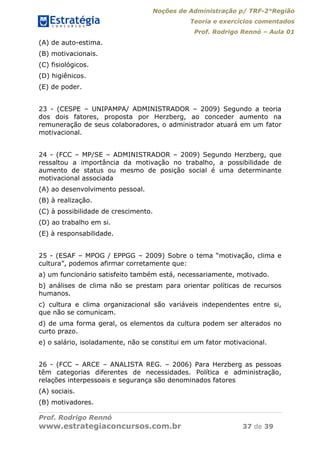 Noções de Administração p/ TRF-2°Região
Teoria e exercícios comentados
Prof. Rodrigo Rennó – Aula 01
Prof. Rodrigo Rennó
www.estrategiaconcursos.com.br 37 de 39
(A) de auto-estima.
(B) motivacionais.
(C) fisiológicos.
(D) higiênicos.
(E) de poder.
23 - (CESPE – UNIPAMPA/ ADMINISTRADOR – 2009) Segundo a teoria
dos dois fatores, proposta por Herzberg, ao conceder aumento na
remuneração de seus colaboradores, o administrador atuará em um fator
motivacional.
24 - (FCC – MP/SE – ADMINISTRADOR – 2009) Segundo Herzberg, que
ressaltou a importância da motivação no trabalho, a possibilidade de
aumento de status ou mesmo de posição social é uma determinante
motivacional associada
(A) ao desenvolvimento pessoal.
(B) à realização.
(C) à possibilidade de crescimento.
(D) ao trabalho em si.
(E) à responsabilidade.
25 - (ESAF – MPOG / EPPGG – 2009) Sobre o tema “motivação, clima e
cultura”, podemos afirmar corretamente que:
a) um funcionário satisfeito também está, necessariamente, motivado.
b) análises de clima não se prestam para orientar políticas de recursos
humanos.
c) cultura e clima organizacional são variáveis independentes entre si,
que não se comunicam.
d) de uma forma geral, os elementos da cultura podem ser alterados no
curto prazo.
e) o salário, isoladamente, não se constitui em um fator motivacional.
26 - (FCC – ARCE – ANALISTA REG. – 2006) Para Herzberg as pessoas
têm categorias diferentes de necessidades. Política e administração,
relações interpessoais e segurança são denominados fatores
(A) sociais.
(B) motivadores.
 