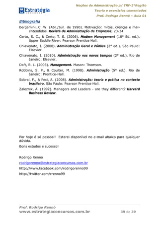 Noções de Administração p/ TRF-2°Região
Teoria e exercícios comentados
Prof. Rodrigo Rennó – Aula 01
Prof. Rodrigo Rennó
www.estrategiaconcursos.com.br 39 de 39
Bibliografia
Bergamini, C. W. (Abr./Jun. de 1990). Motivação: mitos, crenças e mal-
entendidos. Revista de Administração de Empresas, 23-34.
Certo, S. C., & Certo, T. S. (2006). Modern Management (10° Ed. ed.).
Upper Saddle River: Pearson Prentice Hall.
Chiavenato, I. (2008). Administração Geral e Pública (2° ed.). São Paulo:
Elsevier.
Chiavenato, I. (2010). Administração nos novos tempos (2° ed.). Rio de
Janeiro: Elsevier.
Daft, R. L. (2005). Management. Mason: Thomson.
Robbins, S. P., & Coulter, M. (1998). Administração (5° ed.). Rio de
Janeiro: Prentice-Hall.
Sobral, F., & Peci, A. (2008). Administração: teoria e prática no contexto
brasileiro. São Paulo: Pearson Prentice Hall.
Zaleznik, A. (1992). Managers and Leaders - are they different? Harvard
Business Review.
Por hoje é só pessoal! Estarei disponível no e-mail abaixo para qualquer
dúvida.
Bons estudos e sucesso!
Rodrigo Rennó
rodrigorenno@estrategiaconcursos.com.br
http://www.facebook.com/rodrigorenno99
http://twitter.com/rrenno99
 