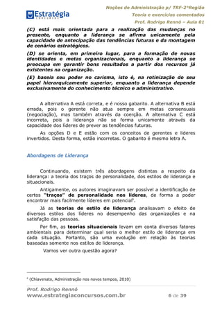 Noções de Administração p/ TRF-2°Região
Teoria e exercícios comentados
Prof. Rodrigo Rennó – Aula 01
Prof. Rodrigo Rennó
www.estrategiaconcursos.com.br 6 de 39
(C) está mais orientada para a realização das mudanças no
presente, enquanto a liderança se afirma unicamente pela
capacidade de antecipação das tendências futuras e da montagem
de cenários estratégicos.
(D) se orienta, em primeiro lugar, para a formação de novas
identidades e metas organizacionais, enquanto a liderança se
preocupa em garantir bons resultados a partir dos recursos já
existentes na organização.
(E) baseia seu poder no carisma, isto é, na rotinização do seu
papel hierarquicamente superior, enquanto a liderança depende
exclusivamente do conhecimento técnico e administrativo.
A alternativa A está correta, e é nosso gabarito. A alternativa B está
errada, pois o gerente não atua sempre em metas consensuais
(negociação), mas também através da coerção. A alternativa C está
incorreta, pois a liderança não se forma unicamente através da
capacidade dos líderes de prever as tendências futuras.
As opções D e E estão com os conceitos de gerentes e lideres
invertidos. Desta forma, estão incorretas. O gabarito é mesmo letra A.
Abordagens de Liderança
Continuando, existem três abordagens distintas a respeito da
liderança: a teoria dos traços de personalidade, dos estilos de liderança e
situacionais.
Antigamente, os autores imaginavam ser possível a identificação de
certos “traços” de personalidade nos líderes, de forma a poder
encontrar mais facilmente líderes em potencial6
.
Já as teorias de estilo de liderança analisavam o efeito de
diversos estilos dos líderes no desempenho das organizações e na
satisfação das pessoas.
Por fim, as teorias situacionais levam em conta diversos fatores
ambientais para determinar qual seria o melhor estilo de liderança em
cada situação. Portanto, são uma evolução em relação às teorias
baseadas somente nos estilos de liderança.
Vamos ver outra questão agora?
6
(Chiavenato, Administração nos novos tempos, 2010)
 