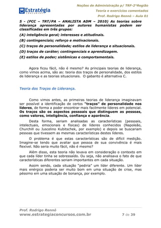 Noções de Administração p/ TRF-2°Região
Teoria e exercícios comentados
Prof. Rodrigo Rennó – Aula 01
Prof. Rodrigo Rennó
www.estrategiaconcursos.com.br 7 de 39
5 - (FCC – TRT/PA – ANALISTA ADM – 2010) As teorias sobre
liderança apresentadas por autores humanistas podem ser
classificadas em três grupos:
(A) inteligência geral; interesses e atitudinais.
(B) contingenciais; reforço e motivacionais.
(C) traços de personalidade; estilos de liderança e situacionais.
(D) traços de caráter; contingenciais e aprendizagem.
(E) estilos de poder; sistêmicas e comportamentais.
Agora ficou fácil, não é mesmo? As principais teorias de liderança,
como vimos acima, são as: teoria dos traços de personalidade, dos estilos
de liderança e as teorias situacionais. O gabarito é alternativa C.
Teoria dos Traços de Liderança.
Como vimos antes, as primeiras teorias de liderança imaginavam
ser possível a identificação de certos “traços” de personalidade nos
líderes, de forma a poder encontrar mais facilmente líderes em potencial.
Os traços são os aspectos pessoais que distinguem as pessoas,
como valores, inteligência, confiança e aparência.
Desta forma, seriam analisadas as características (pessoais,
intelectuais, emocionais e físicas) de líderes conhecidos (Napoleão,
Churchill ou Juscelino Kubitschek, por exemplo) e depois se buscariam
pessoas que tivessem as mesmas características destes líderes.
O problema é que estas características são de difícil medição.
Imagine-se tendo que avaliar que pessoa de sua convivência é mais
flexível. Não seria muito fácil, não é mesmo?
Além disso, esta teoria não levava em consideração o contexto em
que cada líder tinha se sobressaído. Ou seja, não analisava o fato de que
características diferentes seriam importantes em cada situação.
Assim sendo, cada situação “pediria” um líder diferente. Um líder
mais enérgico poderia ser muito bom em uma situação de crise, mas
péssimo em uma situação de bonança, por exemplo.
 