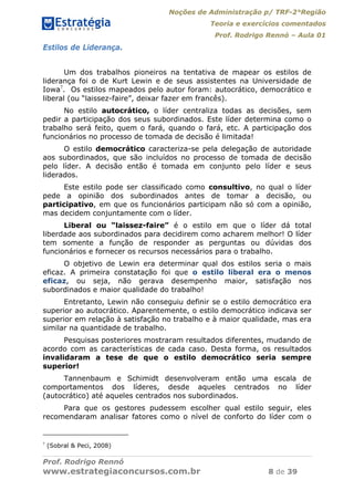 Noções de Administração p/ TRF-2°Região
Teoria e exercícios comentados
Prof. Rodrigo Rennó – Aula 01
Prof. Rodrigo Rennó
www.estrategiaconcursos.com.br 8 de 39
Estilos de Liderança.
Um dos trabalhos pioneiros na tentativa de mapear os estilos de
liderança foi o de Kurt Lewin e de seus assistentes na Universidade de
Iowa7
. Os estilos mapeados pelo autor foram: autocrático, democrático e
liberal (ou “laissez-faire”, deixar fazer em francês).
No estilo autocrático, o líder centraliza todas as decisões, sem
pedir a participação dos seus subordinados. Este líder determina como o
trabalho será feito, quem o fará, quando o fará, etc. A participação dos
funcionários no processo de tomada de decisão é limitada!
O estilo democrático caracteriza-se pela delegação de autoridade
aos subordinados, que são incluídos no processo de tomada de decisão
pelo líder. A decisão então é tomada em conjunto pelo líder e seus
liderados.
Este estilo pode ser classificado como consultivo, no qual o líder
pede a opinião dos subordinados antes de tomar a decisão, ou
participativo, em que os funcionários participam não só com a opinião,
mas decidem conjuntamente com o líder.
Liberal ou “laissez-faire” é o estilo em que o líder dá total
liberdade aos subordinados para decidirem como acharem melhor! O líder
tem somente a função de responder as perguntas ou dúvidas dos
funcionários e fornecer os recursos necessários para o trabalho.
O objetivo de Lewin era determinar qual dos estilos seria o mais
eficaz. A primeira constatação foi que o estilo liberal era o menos
eficaz, ou seja, não gerava desempenho maior, satisfação nos
subordinados e maior qualidade do trabalho!
Entretanto, Lewin não conseguiu definir se o estilo democrático era
superior ao autocrático. Aparentemente, o estilo democrático indicava ser
superior em relação à satisfação no trabalho e à maior qualidade, mas era
similar na quantidade de trabalho.
Pesquisas posteriores mostraram resultados diferentes, mudando de
acordo com as características de cada caso. Desta forma, os resultados
invalidaram a tese de que o estilo democrático seria sempre
superior!
Tannenbaum e Schimidt desenvolveram então uma escala de
comportamentos dos líderes, desde aqueles centrados no líder
(autocrático) até aqueles centrados nos subordinados.
Para que os gestores pudessem escolher qual estilo seguir, eles
recomendaram analisar fatores como o nível de conforto do líder com o
7
(Sobral & Peci, 2008)
 