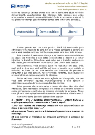 Noções de Administração p/ TRF-2°Região
Teoria e exercícios comentados
Prof. Rodrigo Rennó – Aula 01
Prof. Rodrigo Rennó
www.estrategiaconcursos.com.br 9 de 39
estilo de liderança (muitos chefes não tem o perfil para atuar no estilo
democrático!), características dos liderados (são pessoas que estão
acostumadas a assumir responsabilidade? Estão acostumadas a decidir?)
e a pressão do tempo (quanto tempo temos para tomar uma decisão?).
Vamos pensar em um caso prático. Você foi contratado para
administrar uma fazenda de café. Em dois meses começará a colheita do
café e você precisa contratar quinhentas pessoas para fazer este serviço.
Este trabalho é basicamente braçal e as pessoas que se candidatam
às vagas são humildes e não estão acostumadas a decidir e a tomar
iniciativa no trabalho. Além disso, você sabe que o trabalho acabará em
três meses, portanto não tem muito tempo para treinar este pessoal.
Provavelmente, você decidirá quem vai trabalhar em cada área,
qual será a área que será colhida primeiro e quando será iniciado o
trabalho, ao invés de ter uma reunião com centenas de pessoas e
perguntar o que eles pensam, não é verdade? Portanto, esta situação se
presta melhor ao estilo autocrático de liderança.
Outro extremo poderia ser uma agência de propaganda, em que
você está chefiando equipes multidisciplinares e que aplicam a
criatividade para atender às necessidades dos clientes.
Estas pessoas são acostumadas a tomar decisões, têm alto nível
intelectual, têm habilidades complexas de análise do ambiente externo e
estão normalmente envolvidas no processo decisório da empresa. Neste
caso, já seria mais apropriado utilizar o estilo democrático, não é mesmo?
Vamos ver como pode ser cobrado este tópico?
6 - (ESAF – STN / DESENV. INSTITUCIONAL – 2005) Indique a
opção que completa corretamente a frase a seguir:
“Uma das teorias de liderança baseia-se nas características do
líder, o que significa dizer ....”
a) que traços físicos, sociais e intelectuais garantem o sucesso da
liderança.
b) que valores e tradições da empresa garantem o sucesso da
liderança.
Autocrático Democrático Liberal
 