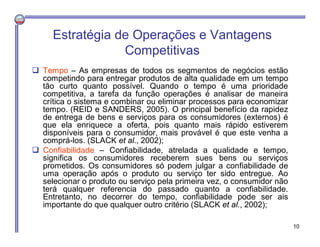  Tempo – As empresas de todos os segmentos de negócios estão
competindo para entregar produtos de alta qualidade em um tempo
tão curto quanto possível. Quando o tempo é uma prioridade
competitiva, a tarefa da função operações é analisar de maneira
crítica o sistema e combinar ou eliminar processos para economizar
tempo. (REID e SANDERS, 2005). O principal benefício da rapidez
de entrega de bens e serviços para os consumidores (externos) é
que ela enriquece a oferta, pois quanto mais rápido estiverem
disponíveis para o consumidor, mais provável é que este venha a
comprá-los. (SLACK et al., 2002);
 Confiabilidade – Confiabilidade, atrelada a qualidade e tempo,
significa os consumidores receberem sues bens ou serviços
prometidos. Os consumidores só podem julgar a confiabilidade de
uma operação após o produto ou serviço ter sido entregue. Ao
selecionar o produto ou serviço pela primeira vez, o consumidor não
terá qualquer referencia do passado quanto a confiabilidade.
Entretanto, no decorrer do tempo, confiabilidade pode ser ais
importante do que qualquer outro critério (SLACK et al., 2002);
Estratégia de Operações e Vantagens
Competitivas
10
 