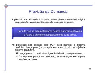 Previsão da Demanda
A previsão da demanda é a base para o planejamento estratégico
da produção, vendas e finanças de qualquer empresa.
As previsões são usadas pelo PCP para planejar o sistema
produtivo (longo prazo) e para planejar o uso (curto prazo) deste
sistema produtivo.
 Longo prazo: produtos/serviços, instalação, equipamentos,...
 Curto prazo: planos de produção, armazenagem e compras,
seqüenciamento
Permite que os administradores destes sistemas antevejam
o futuro e planejem adequadamente suas ações.
105
 