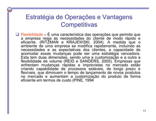  Flexibilidade – É uma característica das operações que permite que
a empresa reaja às necessidades do cliente de modo rápido e
eficiente. (RITZMAN e KRAJEWSKI, 2004). A medida que o
ambiente de uma empresa se modifica rapidamente, incluindo as
necessidades e as expectativas dos clientes, a capacidade de
acomodar essas mudanças pode ser uma estratégia vencedora.
Esta tem duas dimensões, sendo uma a customização e a outra a
flexibilidade de volume (REID e SANDERS, 2005). Empresas que
enfrentam mudanças rápidas e imprevistas no mercado estão
criando capabilidade de processos estáveis, de longo prazo e
flexíveis, que diminuem o tempo de lançamento de novos produtos
no mercado e aumentam a customização do produto de forma
eficiente em termos de custo (PINE, 1994
Estratégia de Operações e Vantagens
Competitivas
11
 