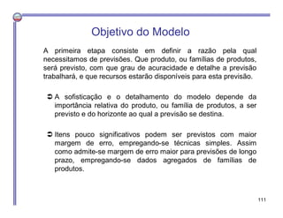 Objetivo do Modelo
A primeira etapa consiste em definir a razão pela qual
necessitamos de previsões. Que produto, ou famílias de produtos,
será previsto, com que grau de acuracidade e detalhe a previsão
trabalhará, e que recursos estarão disponíveis para esta previsão.
 A sofisticação e o detalhamento do modelo depende da
importância relativa do produto, ou família de produtos, a ser
previsto e do horizonte ao qual a previsão se destina.
 Itens pouco significativos podem ser previstos com maior
margem de erro, empregando-se técnicas simples. Assim
como admite-se margem de erro maior para previsões de longo
prazo, empregando-se dados agregados de famílias de
produtos.
111
 