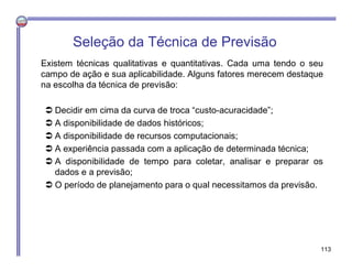 Seleção da Técnica de Previsão
Existem técnicas qualitativas e quantitativas. Cada uma tendo o seu
campo de ação e sua aplicabilidade. Alguns fatores merecem destaque
na escolha da técnica de previsão:
 Decidir em cima da curva de troca “custo-acuracidade”;
 A disponibilidade de dados históricos;
 A disponibilidade de recursos computacionais;
 A experiência passada com a aplicação de determinada técnica;
 A disponibilidade de tempo para coletar, analisar e preparar os
dados e a previsão;
 O período de planejamento para o qual necessitamos da previsão.
113
 